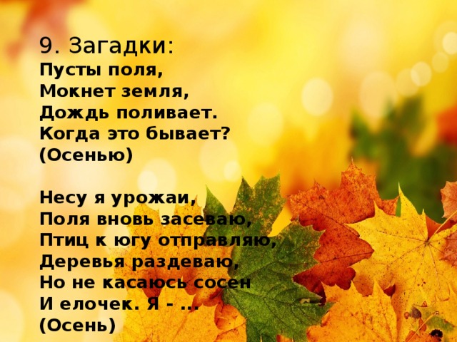 9. Загадки: Пусты поля, Мокнет земля, Дождь поливает. Когда это бывает? (Осенью)  Несу я урожаи, Поля вновь засеваю, Птиц к югу отправляю, Деревья раздеваю, Но не касаюсь сосен И елочек. Я - ... (Осень)     