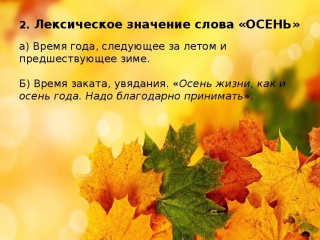 2. Лексическое значение слова «ОСЕНЬ»   а) Время года, следующее за летом и предшествующее зиме.   Б) Время заката, увядания. « Осень жизни, как и осень года. Надо благодарно принимать ».   