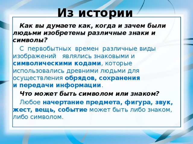 Из истории Как вы думаете как, когда и зачем были людьми изобретены различные знаки и символы? С  первобытных  времен  различные виды изображений  являлись знаковыми и символическими кодами , которые использовались древними людьми для осуществления обрядов, сохранения и передачи информации . Что может быть символом или знаком? Любое начертание предмета, фигура, звук, жест, вещь, событие может быть либо знаком, либо символом.  