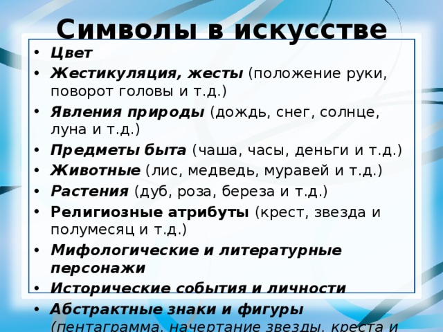 Символы в искусстве Цвет Жестикуляция, жесты (положение руки, поворот головы и т.д.) Явления природы (дождь, снег, солнце, луна и т.д.) Предметы быта (чаша, часы, деньги и т.д.) Животные (лис, медведь, муравей и т.д.) Растения (дуб, роза, береза и т.д.) Религиозные атрибуты (крест, звезда и полумесяц и т.д.) Мифологические и литературные персонажи Исторические события и личности Абстрактные знаки и фигуры (пентаграмма, начертание звезды, креста и т.д.) и т.д. 