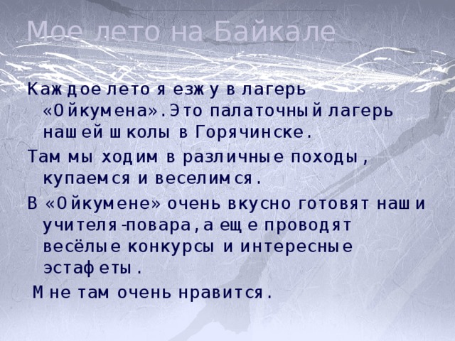 Мое лето на Байкале Каждое лето я езжу в лагерь «Ойкумена». Это палаточный лагерь нашей школы в Горячинске. Там мы ходим в различные походы, купаемся и веселимся. В «Ойкумене» очень вкусно готовят наши учителя-повара, а еще проводят весёлые конкурсы и интересные эстафеты.  Мне там очень нравится. 
