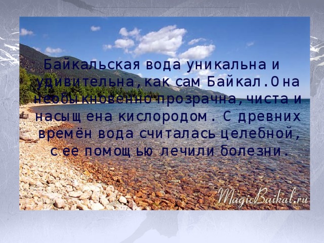 Байкальская вода уникальна и удивительна, как сам Байкал. Она необыкновенно прозрачна, чиста и насыщена кислородом. С древних времён вода считалась целебной, с ее помощью лечили болезни. 