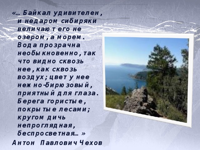 «…Байкал удивителен, и недаром сибиряки величают его не озером, а морем. Вода прозрачна необыкновенно, так что видно сквозь нее, как сквозь воздух; цвет у нее нежно-бирюзовый, приятный для глаза. Берега гористые, покрытые лесами; кругом дичь непроглядная, беспросветная…» Антон Павлович Чехов 