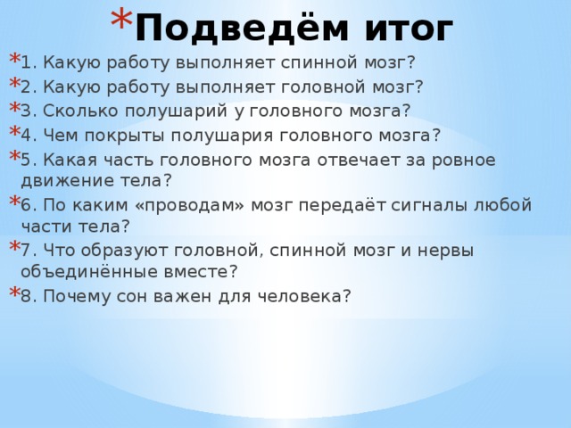 Подведём итог 1. Какую работу выполняет спинной мозг? 2. Какую работу выполняет головной мозг? 3. Сколько полушарий у головного мозга? 4. Чем покрыты полушария головного мозга? 5. Какая часть головного мозга отвечает за ровное движение тела? 6. По каким «проводам» мозг передаёт сигналы любой части тела? 7. Что образуют головной, спинной мозг и нервы объединённые вместе? 8. Почему сон важен для человека? 