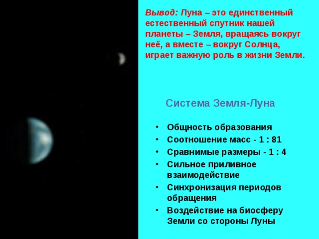 Вывод: Луна – это единственный естественный спутник нашей планеты – Земля, вращаясь вокруг неё, а вместе – вокруг Солнца, играет важную роль в жизни Земли. Система Земля-Луна Общность образования Соотношение масс - 1 : 81 Сравнимые размеры - 1 : 4 Сильное приливное взаимодействие Синхронизация периодов обращения Воздействие на биосферу Земли со стороны Луны 