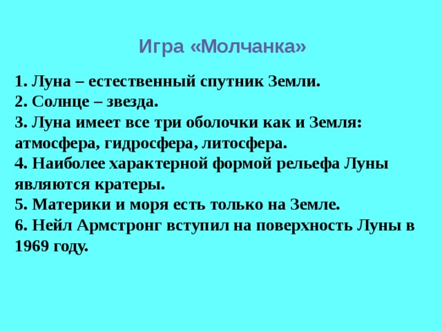 Игра «Молчанка» 1. Луна – естественный спутник Земли. 2. Солнце – звезда. 3. Луна имеет все три оболочки как и Земля: атмосфера, гидросфера, литосфера. 4. Наиболее характерной формой рельефа Луны являются кратеры. 5. Материки и моря есть только на Земле. 6. Нейл Армстронг вступил на поверхность Луны в 1969 году. 