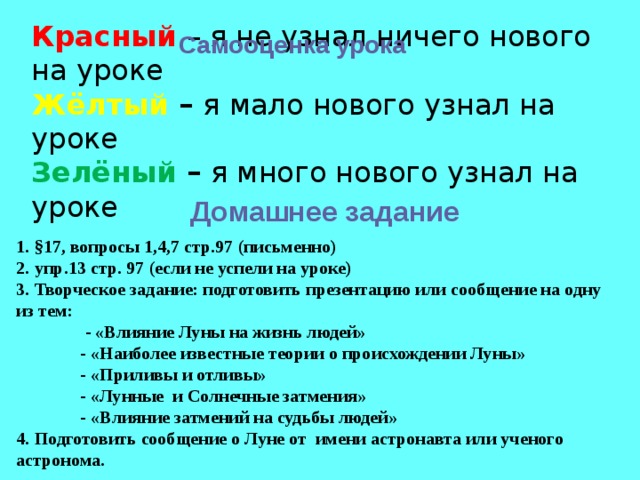 Красный – я не узнал ничего нового на уроке Жёлтый – я мало нового узнал на уроке Зелёный – я много нового узнал на уроке Самооценка урока Домашнее задание 1. §17, вопросы 1,4,7 стр.97 (письменно) 2. упр.13 стр. 97 (если не успели на уроке) 3. Творческое задание: подготовить презентацию или сообщение на одну из тем: - «Влияние Луны на жизнь людей» - «Наиболее известные теории о происхождении Луны» - «Приливы и отливы» - «Лунные и Солнечные затмения» - «Влияние затмений на судьбы людей» 4. Подготовить сообщение о Луне от имени астронавта или ученого астронома. 