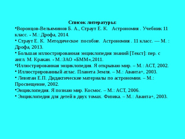 Список литературы: Воронцов-Вельяминов Б. А., Страут Е. К. Астрономия . Учебник 11 класс. - М.: Дрофа, 2014. Страут Е. К. Методическое пособие. Астрономия . 11 класс. — М. : Дрофа, 2013. Большая иллюстрированная энциклопедия знаний [Текст]: пер. с англ. М. Кракан. - М.:ЗАО «БММ»,2011. Иллюстрированная энциклопедия. Я открываю мир. – М.: АСТ, 2002. Иллюстрированный атлас. Планета Земля. – М.: Аванта+, 2003. Левитан Е.П. Дидактические материалы по астрономии. – М.: Просвещение, 2002. Энциклопедия. Я познаю мир. Космос. – М.: АСТ, 2006. Энциклопедия для детей в двух томах. Физика. – М.: Аванта+, 2003. 