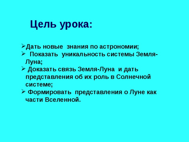 Цель урока: Дать новые знания по астрономии; Показать уникальность системы Земля-Луна; Доказать связь Земля-Луна и дать представления об их роль в Солнечной системе; Формировать представления о Луне как части Вселенной. 