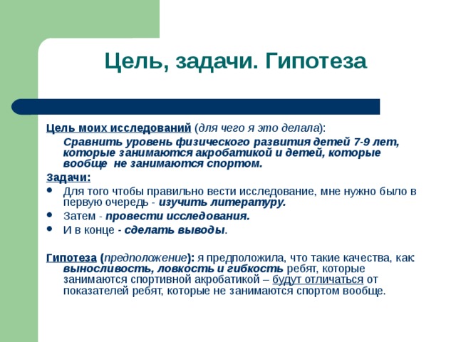 Цель, задачи. Гипотеза Цель моих исследований ( для чего я это делала ):  Сравнить уровень физического развития детей 7-9 лет, которые занимаются акробатикой и детей, которые вообще не занимаются спортом. Задачи: Для того чтобы правильно вести исследование, мне нужно было в первую очередь - изучить литературу. Затем - провести исследования. И в конце - сделать выводы .  Гипотеза ( предположение ): я предположила, что такие качества, как: выносливость, ловкость и гибкость ребят, которые занимаются спортивной акробатикой – будут отличаться от показателей ребят, которые не занимаются спортом вообще. 