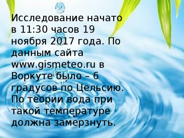 Исследование начато в 11:30 часов 19 ноября 2017 года. По данным сайта www.gismeteo.ru в Воркуте было – 6 градусов по Цельсию. По теории вода при такой температуре должна замерзнуть. 