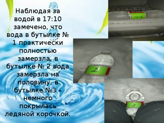 Наблюдая за водой в 17:10 замечено, что вода в бутылке № 1 практически полностью замерзла, в бутылке № 2 вода замерзла на половину, в бутылке №3 – немного покрылась ледяной корочкой. 