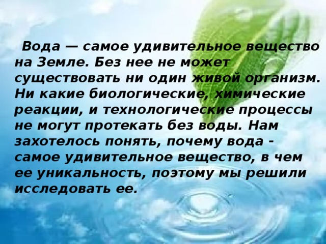  Вода — самое удивительное вещество на Земле. Без нее не может существовать ни один живой организм. Ни какие биологические, химические реакции, и технологические процессы не могут протекать без воды. Нам захотелось понять, почему вода - самое удивительное вещество, в чем ее уникальность, поэтому мы решили исследовать ее.  