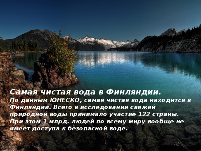 Самая чистая вода в Финляндии.  По данным ЮНЕСКО, самая чистая вода находится в Финляндии. Всего в исследовании свежей природной воды принимало участие 122 страны. При этом 1 млрд. людей по всему миру вообще не имеет доступа к безопасной воде.   