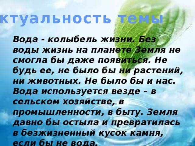 Актуальность темы Вода - колыбель жизни. Без воды жизнь на планете Земля не смогла бы даже появиться. Не будь ее, не было бы ни растений, ни животных. Не было бы и нас. Вода используется везде – в сельском хозяйстве, в промышленности, в быту. Земля давно бы остыла и превратилась в безжизненный кусок камня, если бы не вода.   