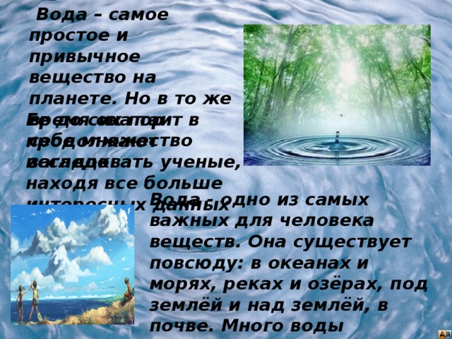  Вода – самое простое и привычное вещество на планете. Но в то же время она таит в себе множество загадок. Ее до сих пор продолжают исследовать ученые, находя все больше интересных данных о ней. Вода - одно из самых важных для человека веществ. Она существует повсюду: в океанах и морях, реках и озёрах, под землёй и над землёй, в почве. Много воды содержится в атмосфере - это облака, туман, пар, дождь, снег. 