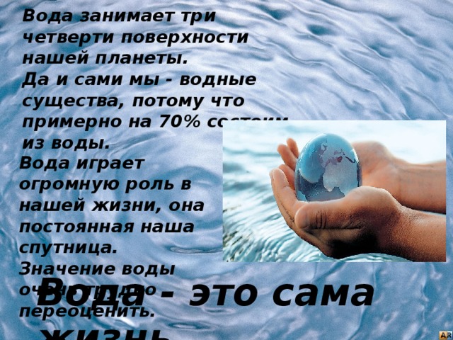 Вода занимает три четверти поверхности нашей планеты.  Да и сами мы - водные существа, потому что примерно на 70% состоим из воды. Вода играет огромную роль в нашей жизни, она постоянная наша спутница. Значение воды очень трудно переоценить. Вода - это сама жизнь. 