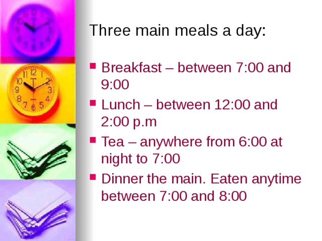 Three main meals a day: Breakfast – between 7:00 and 9:00 Lunch – between 12:00 and 2:00 p.m Tea – anywhere from 6:00 at night to 7:00 Dinner the main. Eaten anytime between 7:00 and 8:00 