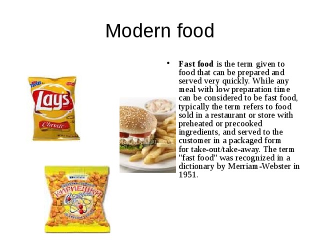  Modern food Fast food  is the term given to food that can be prepared and served very quickly. While any meal with low preparation time can be considered to be fast food, typically the term refers to food sold in a restaurant or store with preheated or precooked ingredients, and served to the customer in a packaged form for take-out/take-away. The term 