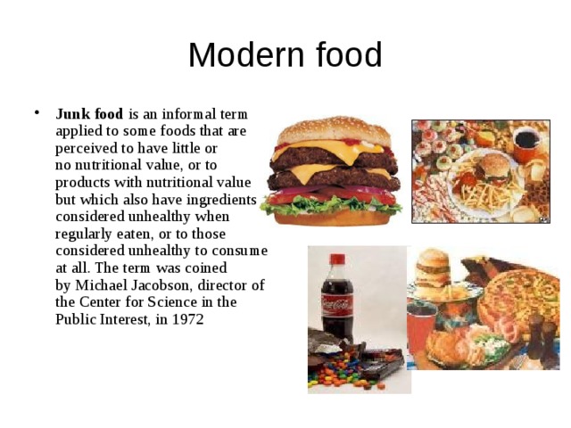 Modern food Junk food  is an informal term applied to some foods that are perceived to have little or no nutritional value, or to products with nutritional value but which also have ingredients considered unhealthy when regularly eaten, or to those considered unhealthy to consume at all. The term was coined by Michael Jacobson, director of the Center for Science in the Public Interest, in 1972 