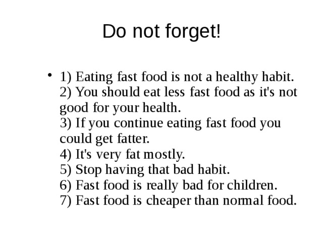 Do not forget! 1) Eating fast food is not a healthy habit.  2) You should eat less fast food as it's not good for your health.  3) If you continue eating fast food you could get fatter.  4) It's very fat mostly.  5) Stop having that bad habit.  6) Fast food is really bad for children.  7) Fast food is cheaper than normal food.   