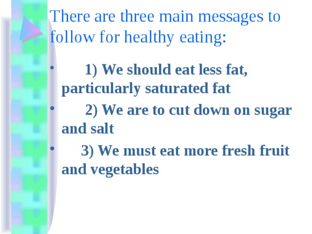 There are three main messages to follow for healthy eating:  1) We should eat less fat, particularly saturated fat  2) We are to cut down on sugar and salt  3) We must eat more fresh fruit and vegetables 