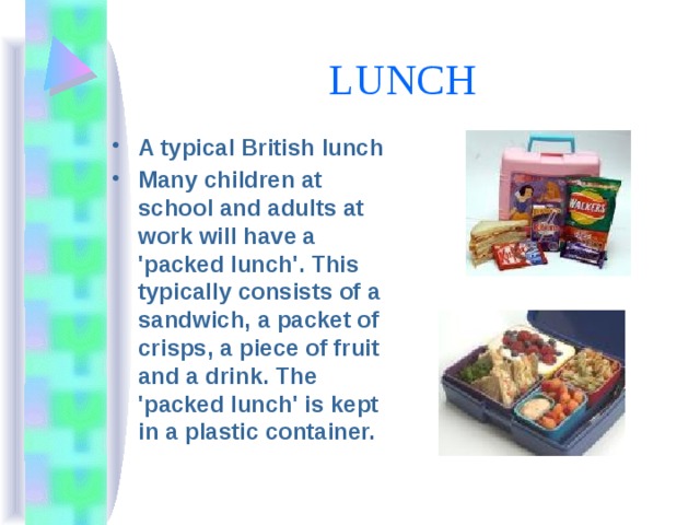 LUNCH A typical British lunch Many children at school and adults at work will have a 'packed lunch'. This typically consists of a sandwich, a packet of crisps, a piece of fruit and a drink. The 'packed lunch' is kept in a plastic container. 
