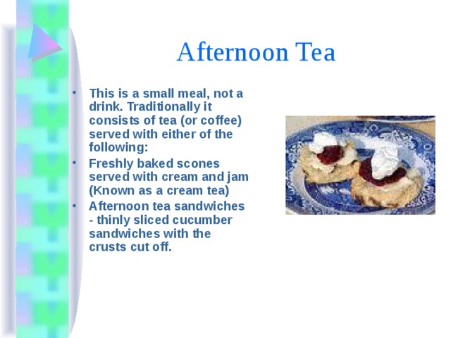 Afternoon Tea This is a small meal, not a drink. Traditionally it consists of tea (or coffee) served with either of the following: Freshly baked scones served with cream and jam (Known as a cream tea) Afternoon tea sandwiches - thinly sliced cucumber sandwiches with the crusts cut off. 