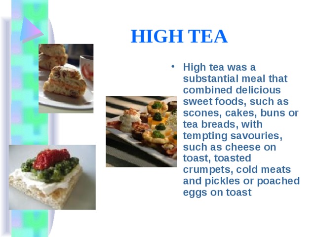 HIGH TEA  High tea was a substantial meal that combined delicious sweet foods, such as scones, cakes, buns or tea breads, with tempting savouries, such as cheese on toast, toasted crumpets, cold meats and pickles or poached eggs on toast 