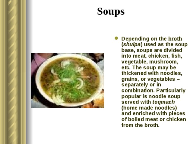 Soups   Depending on the broth ( shulpa ) used as the soup base, soups are divided into meat, chicken, fish, vegetable, mushroom, etc. The soup may be thickened with noodles, grains, or vegetables – separately or in combination. Particularly popular is noodle soup served with toqmach (home made noodles) and enriched with pieces of boiled meat or chicken from the broth. 