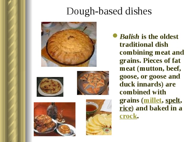Dough-based dishes   Balish is the oldest traditional dish combining meat and grains. Pieces of fat meat (mutton, beef, goose, or goose and duck innards) are combined with grains ( millet , spelt , rice ) and baked in a crock .  