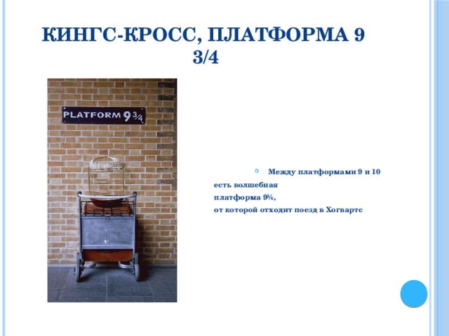 Кингс-Кросс, Платформа 9 3/4 Между платформами 9 и 10 есть волшебная  платформа 9¾, от которой отходит поезд в Хогвартс В серии романов Дж. К. Роулинг «Гарри Поттер утверждается, что между платформами 9 и 10 есть волшебная платформа 9¾, от которой отходит поезд в Хогвартс. На самом деле съемка фильмов о Гарри Поттере проходила между 3-й и 4-й платформой. На платформе 9¾ (хотя она невидима) сфотографируйтесь рядом с половиной багажной тележки, прикрепленной к стене. Так администрация Британских железных дорог создала иллюзию проникновения в мир магов, чем привлекли множество туристов.  