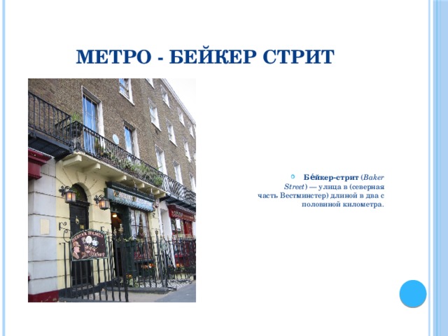 Метро - Бейкер стрит Бе́йкер-стрит  ( Baker Street ) — улица в (северная часть Вестминстер) длиной в два с половиной километра. Давайте найдем в Лондоне адрес Бейкер Стрит 221В - самый известный адрес в мире, связанный с именем величайшего детектива 20 века - Шерлока Холмса.  