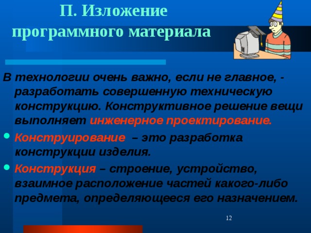  П. Изложение программного материала В технологии очень важно, если не главное, - разработать совершенную техническую конструкцию.  Конструктивное решение вещи  выполняет инженерное проектирование. Конструирование – это разработка конструкции изделия. Конструкция – строение, устройство, взаимное расположение частей какого-либо предмета, определяющееся его назначением.    