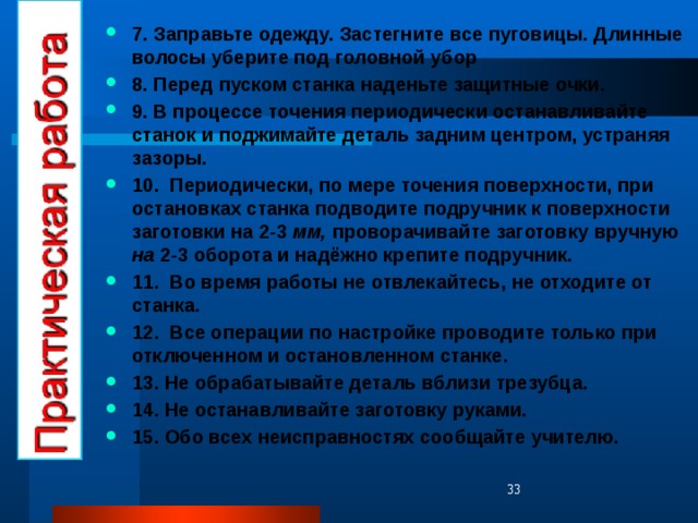 7. Заправьте одежду. Застегните все пуговицы. Длинные волосы уберите под головной убор 8. Перед пуском станка наденьте защитные очки. 9. В процессе точения периодически останавливайте станок и поджимайте деталь задним центром, устраняя зазоры. 10. Периодически, по мере точения поверхности, при остановках станка подводите подручник к поверхности заготовки на 2-3 мм, проворачивайте заготовку вручную на 2-3 оборота и надёжно крепите подручник. 11. Во время работы не отвлекайтесь, не отходите от станка. 12. Все операции по настройке проводите только при отключенном и остановленном станке. 13. Не обрабатывайте деталь вблизи трезубца. 14. Не останавливайте заготовку руками. 15. Обо всех неисправностях сообщайте учителю.   