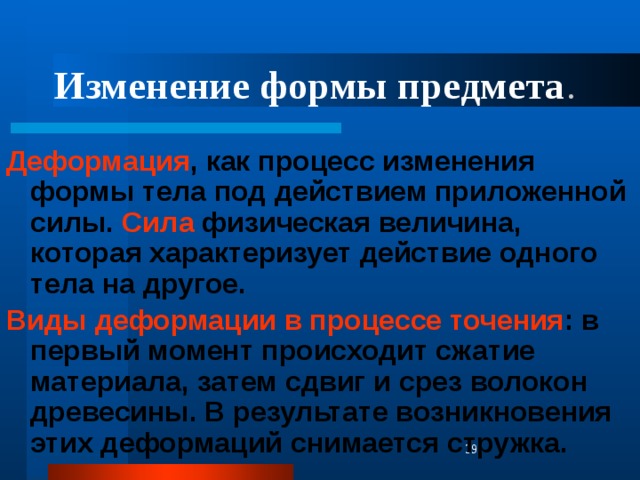 Изменение формы предмета . Деформация , как процесс изменения формы тела под действием приложенной силы. Сила физическая величина, которая характеризует действие одного тела на другое. Виды деформации в процессе точения : в первый момент происходит сжатие материала, затем сдвиг и срез волокон древесины. В результате возникновения этих деформаций снимается стружка.  