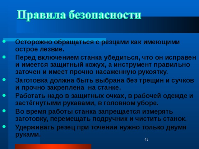 Осторожно обращаться с резцами как имеющими острое лезвие. Перед включением станка убедиться, что он исправен и имеется защитный кожух, а инструмент правильно заточен и имеет прочно насаженную рукоятку. Заготовка должна быть выбрана без трещин и сучков и прочно закреплена на станке. Работать надо в защитных очках, в рабочей одежде и застёгнутыми рукавами, в головном уборе. Во время работы станка запрещается измерять заготовку, перемещать подручник и чистить станок. Удерживать резец при точении нужно только двумя руками.  