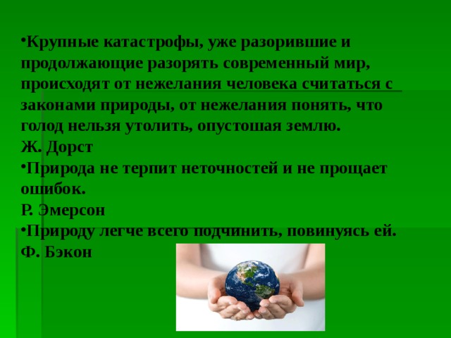 Крупные катастрофы, уже разорившие и продолжающие разорять современный мир, происходят от нежелания человека считаться с законами природы, от нежелания понять, что голод нельзя утолить, опустошая землю. Ж. Дорст Природа не терпит неточностей и не прощает ошибок. Р. Эмерсон Природу легче всего подчинить, повинуясь ей. Ф. Бэкон  