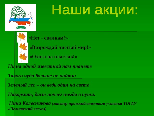 «Нет - свалкам!»  «Возрождай чистый мир!»  «Охота на пластик!» Ни на одной известной нам планете Такого чуда больше не найти: Зеленый лес – он ведь один на свете Накормит, даст ночлег всегда в пути.  Нина Колесникова (мастер производственного участка ТОГАУ «Челнавский лесхоз) 