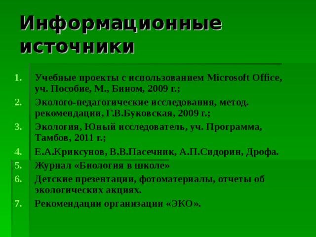 Информационные источники Учебные проекты с использованием Microsoft Office , уч. Пособие, М., Бином, 2009 г.; Эколого-педагогические исследования, метод. рекомендации, Г.В.Буковская, 2009 г.; Экология, Юный исследователь, уч. Программа, Тамбов, 2011 г.; Е.А.Криксунов, В.В.Пасечник, А.П.Сидорин, Дрофа. Журнал «Биология в школе» Детские презентации, фотоматериалы, отчеты об экологических акциях. Рекомендации организации «ЭКО».  