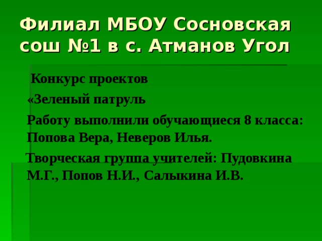 Филиал МБОУ Сосновская сош №1 в с. Атманов Угол    Конкурс проектов  «Зеленый патруль  Работу выполнили обучающиеся 8 класса: Попова Вера, Неверов Илья.  Творческая группа учителей: Пудовкина М.Г., Попов Н.И., Салыкина И.В. 
