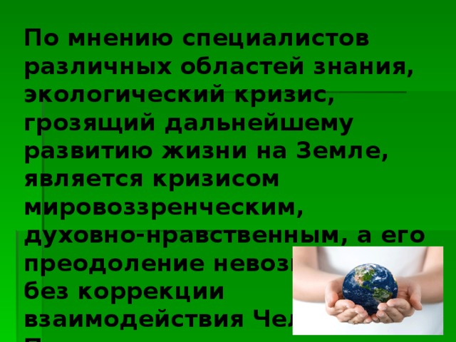 По мнению специалистов различных областей знания, экологический кризис, грозящий дальнейшему развитию жизни на Земле, является кризисом мировоззренческим, духовно-нравственным, а его преодоление невозможно без коррекции взаимодействия Человека и Природы. 