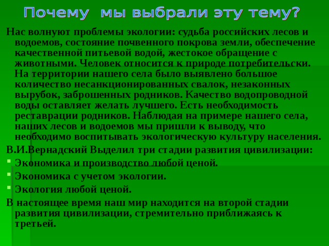 Нас волнуют проблемы экологии: судьба российских лесов и водоемов, состояние почвенного покрова земли, обеспечение качественной питьевой водой, жестокое обращение с животными. Человек относится к природе потребительски. На территории нашего села было выявлено большое количество несанкционированных свалок, незаконных вырубок, заброшенных родников. Качество водопроводной воды оставляет желать лучшего. Есть необходимость реставрации родников. Наблюдая на примере нашего села, наших лесов и водоемов мы пришли к выводу, что необходимо воспитывать экологическую культуру населения. В.И.Вернадский Выделил три стадии развития цивилизации: Экономика и производство любой ценой. Экономика с учетом экологии. Экология любой ценой. В настоящее время наш мир находится на второй стадии развития цивилизации, стремительно приближаясь к третьей.  