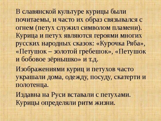  В славянской культуре курицы были почитаемы, и часто их образ связывался с огнем (петух служил символом пламени). Курица и петух являются героями многих русских народных сказок: «Курочка Ряба», «Петушок – золотой гребешок», «Петушок и бобовое зёрнышко» и т.д.   Изображениями куриц и петухов часто украшали дома, одежду, посуду, скатерти и полотенца.  Издавна на Руси вставали с петухами. Курицы определяли ритм жизни.     