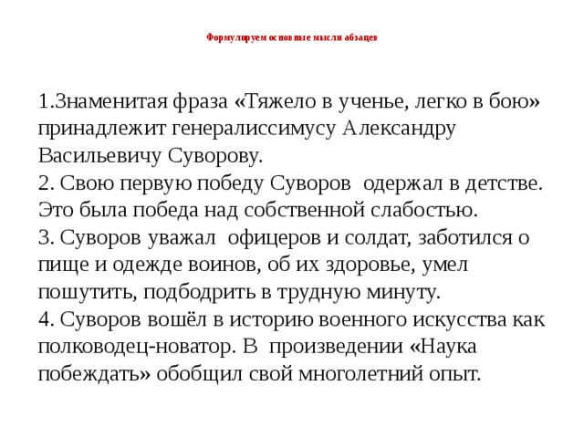  Формулируем основные мысли абзацев   1.Знаменитая фраза «Тяжело в ученье, легко в бою» принадлежит генералиссимусу Александру Васильевичу Суворову. 2. Свою первую победу Суворов одержал в детстве. Это была победа над собственной слабостью. 3. Суворов уважал офицеров и солдат, заботился о пище и одежде воинов, об их здоровье, умел пошутить, подбодрить в трудную минуту. 4. Суворов вошёл в историю военного искусства как полководец-новатор. В произведении «Наука побеждать» обобщил свой многолетний опыт. 