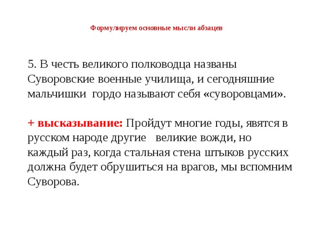  Формулируем основные мысли абзацев   5. В честь великого полководца названы Суворовские военные училища, и сегодняшние мальчишки гордо называют себя «суворовцами». + высказывание:  Пройдут многие годы, явятся в русском народе другие великие вожди, но каждый раз, когда стальная стена штыков русских должна будет обрушиться на врагов, мы вспомним Суворова. 