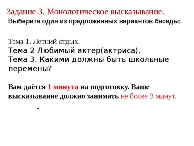 Задание 3. Монологическое высказывание. Выберите один из предложенных вариантов беседы:  Тема 1. Летний отдых. Тема 2 Любимый актер(актриса). Тема 3. Какими должны быть школьные перемены?  Вам даётся 1 минута на подготовку. Ваше высказывание должно занимать не более 3 минут.  