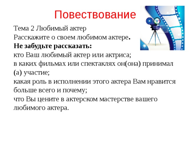 Повествование Тема 2 Любимый актер Расскажите о своем любимом актере . Не забудьте рассказать: кто Ваш любимый актер или актриса; в каких фильмах или спектаклях он(она) принимал (а) участие; какая роль в исполнении этого актера Вам нравится больше всего и почему; что Вы цените в актерском мастерстве вашего любимого актера.  