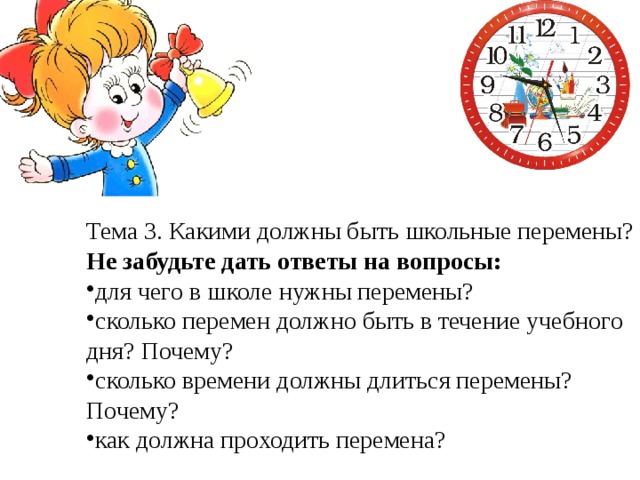 Тема 3. Какими должны быть школьные перемены? Не забудьте дать ответы на вопросы: для чего в школе нужны перемены? сколько перемен должно быть в течение учебного дня? Почему? сколько времени должны длиться перемены? Почему? как должна проходить перемена? 