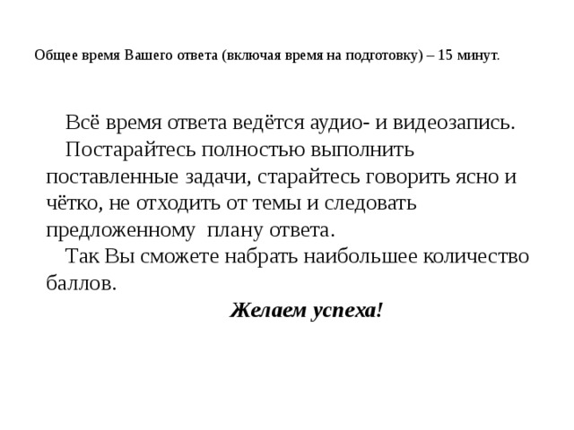  Общее время Вашего ответа (включая время на подготовку) – 15 минут.   Всё время ответа ведётся аудио- и видеозапись. Постарайтесь полностью выполнить поставленные задачи, старайтесь говорить ясно и чётко, не отходить от темы и следовать предложенному плану ответа. Так Вы сможете набрать наибольшее количество баллов. Желаем успеха! 